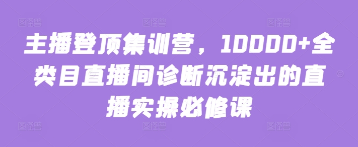 主播登顶集训营，10000+全类目直播间诊断沉淀出的直播实操必修课-佳宛技术