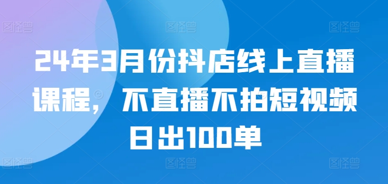 24年3月份抖店线上直播课程，不直播不拍短视频日出100单-佳宛技术