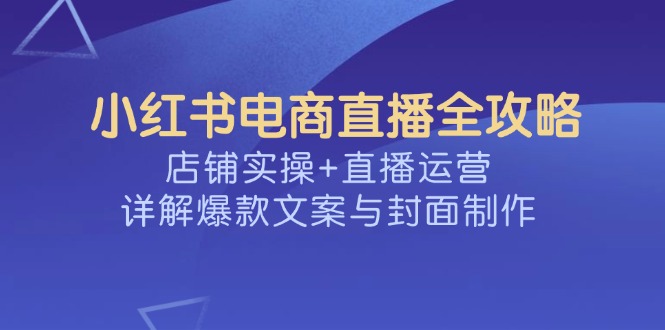 （14410期）小红书电商直播全攻略，店铺实操+直播运营，详解爆款文案与封面制作-佳宛技术